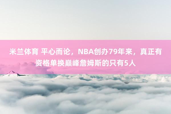 米兰体育 平心而论，NBA创办79年来，真正有资格单换巅峰詹姆斯的只有5人