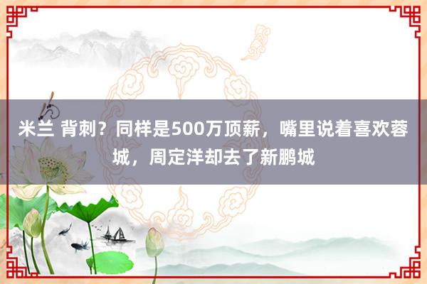 米兰 背刺？同样是500万顶薪，嘴里说着喜欢蓉城，周定洋却去了新鹏城