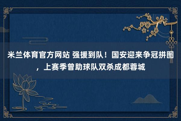 米兰体育官方网站 强援到队！国安迎来争冠拼图，上赛季曾助球队双杀成都蓉城