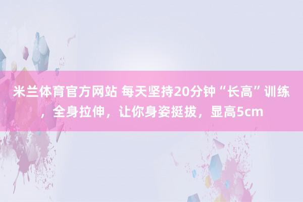 米兰体育官方网站 每天坚持20分钟“长高”训练，全身拉伸，让你身姿挺拔，显高5cm