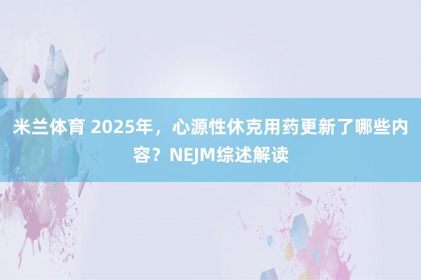米兰体育 2025年，心源性休克用药更新了哪些内容？NEJM综述解读
