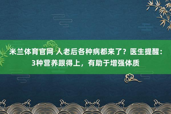 米兰体育官网 人老后各种病都来了？医生提醒：3种营养跟得上，有助于增强体质
