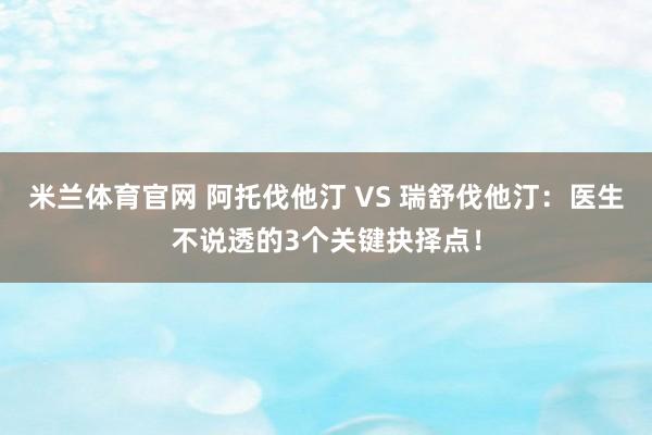 米兰体育官网 阿托伐他汀 VS 瑞舒伐他汀：医生不说透的3个关键抉择点！
