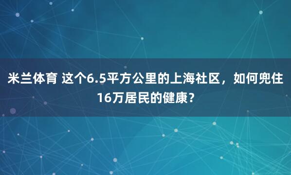 米兰体育 这个6.5平方公里的上海社区，如何兜住16万居民的健康？