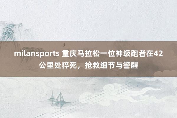 milansports 重庆马拉松一位神级跑者在42公里处猝死，抢救细节与警醒