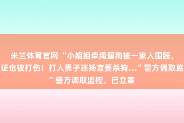 米兰体育官网 “小姐姐牵绳遛狗被一家人围殴，邻居帮忙作证也被打伤！打人男子还扬言要杀狗…”警方调取监控，已立案