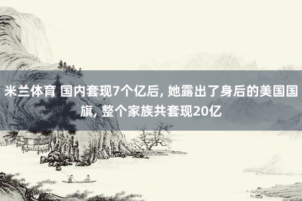 米兰体育 国内套现7个亿后, 她露出了身后的美国国旗, 整个家族共套现20亿