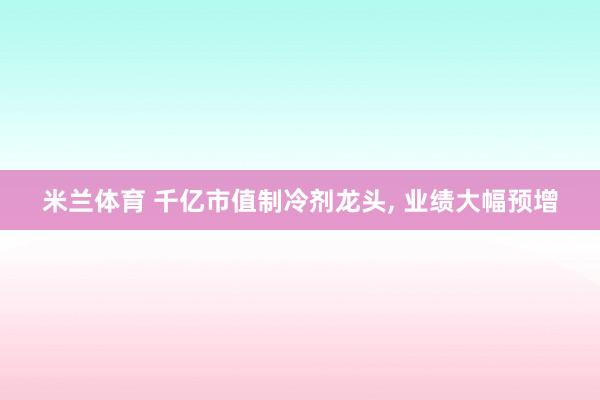 米兰体育 千亿市值制冷剂龙头, 业绩大幅预增
