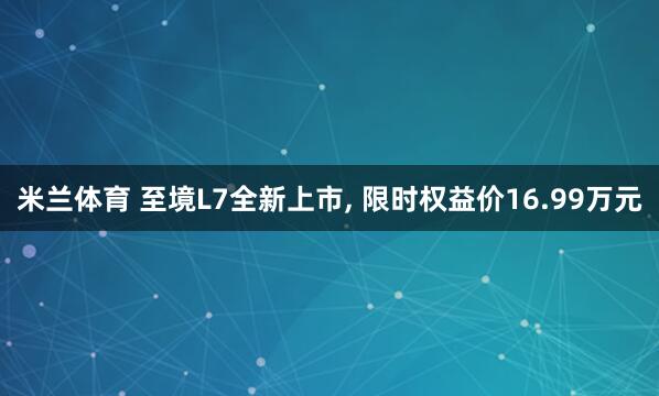 米兰体育 至境L7全新上市, 限时权益价16.99万元
