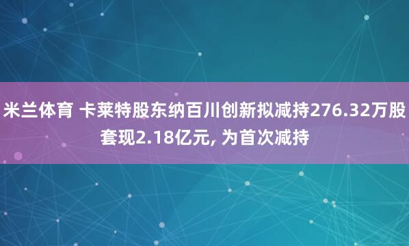 米兰体育 卡莱特股东纳百川创新拟减持276.32万股套现2.18亿元, 为首次减持