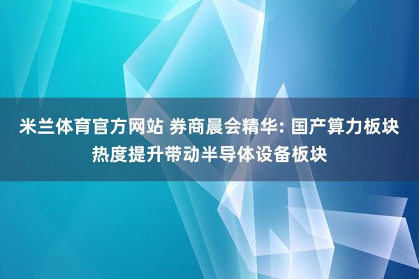 米兰体育官方网站 券商晨会精华: 国产算力板块热度提升带动半导体设备板块