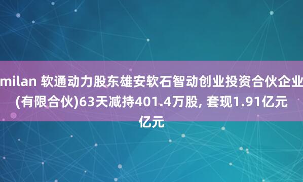 milan 软通动力股东雄安软石智动创业投资合伙企业(有限合伙)63天减持401.4万股, 套现1.91亿元