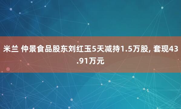 米兰 仲景食品股东刘红玉5天减持1.5万股, 套现43.91万元