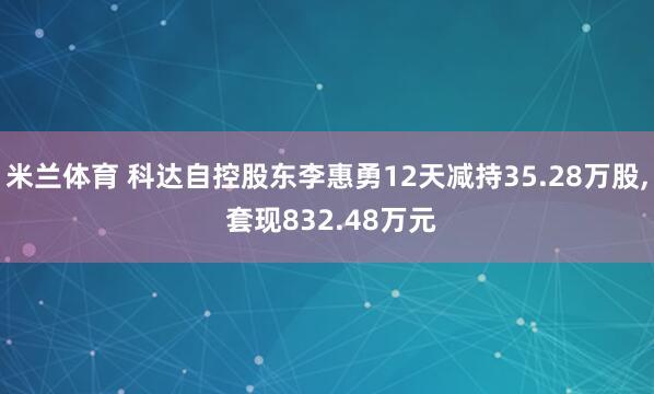 米兰体育 科达自控股东李惠勇12天减持35.28万股, 套现832.48万元