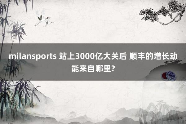 milansports 站上3000亿大关后 顺丰的增长动能来自哪里?