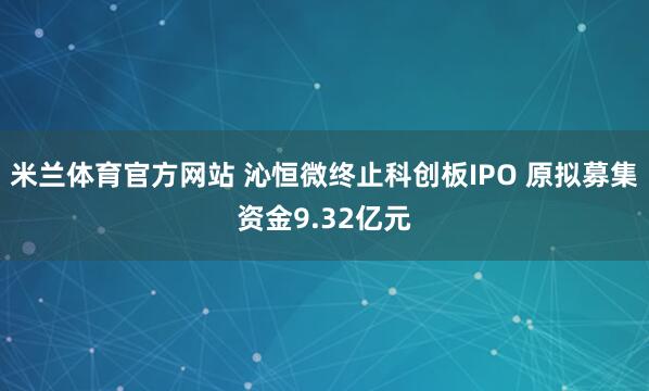 米兰体育官方网站 沁恒微终止科创板IPO 原拟募集资金9.32亿元