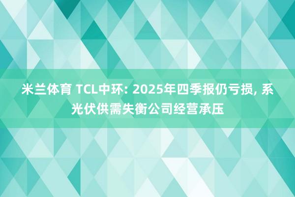 米兰体育 TCL中环: 2025年四季报仍亏损, 系光伏供需失衡公司经营承压