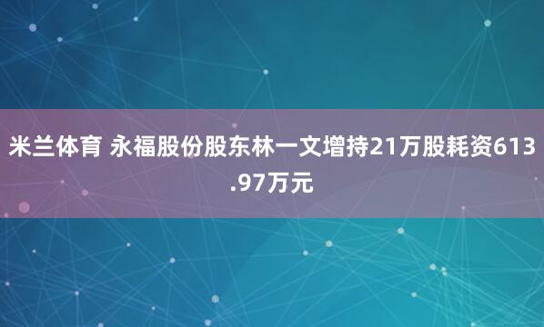 米兰体育 永福股份股东林一文增持21万股耗资613.97万元
