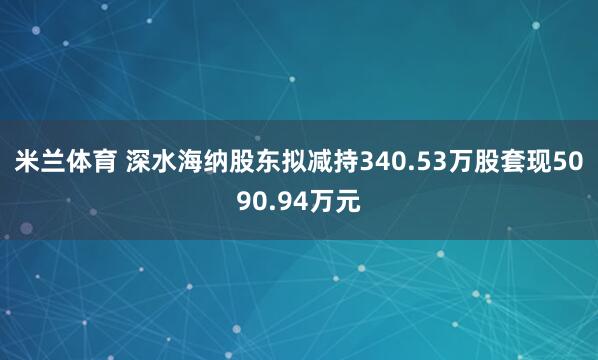 米兰体育 深水海纳股东拟减持340.53万股套现5090.94万元