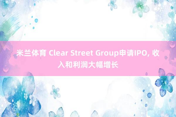 米兰体育 Clear Street Group申请IPO, 收入和利润大幅增长