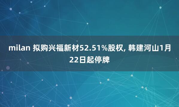milan 拟购兴福新材52.51%股权, 韩建河山1月22日起停牌