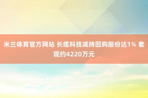 米兰体育官方网站 长缆科技减持回购股份达1% 套现约4220万元