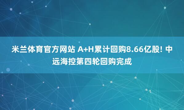 米兰体育官方网站 A+H累计回购8.66亿股! 中远海控第四轮回购完成
