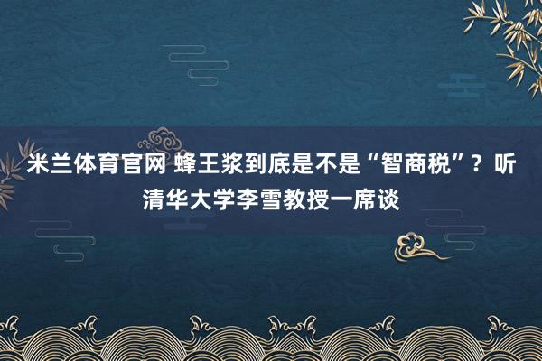 米兰体育官网 蜂王浆到底是不是“智商税”？听清华大学李雪教授一席谈