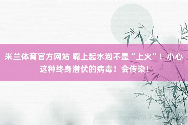米兰体育官方网站 嘴上起水泡不是“上火”！小心这种终身潜伏的病毒！会传染！