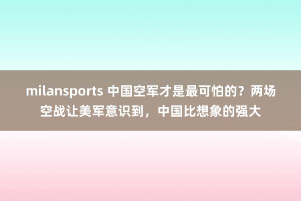milansports 中国空军才是最可怕的？两场空战让美军意识到，中国比想象的强大