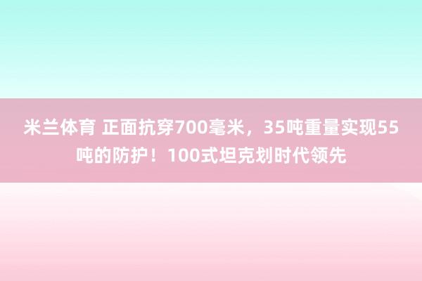 米兰体育 正面抗穿700毫米，35吨重量实现55吨的防护！100式坦克划时代领先