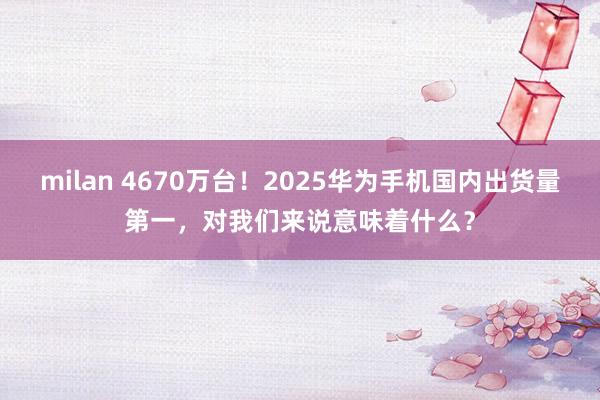 milan 4670万台！2025华为手机国内出货量第一，对我们来说意味着什么？