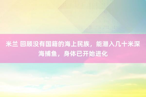 米兰 回顾没有国籍的海上民族，能潜入几十米深海捕鱼，身体已开始进化