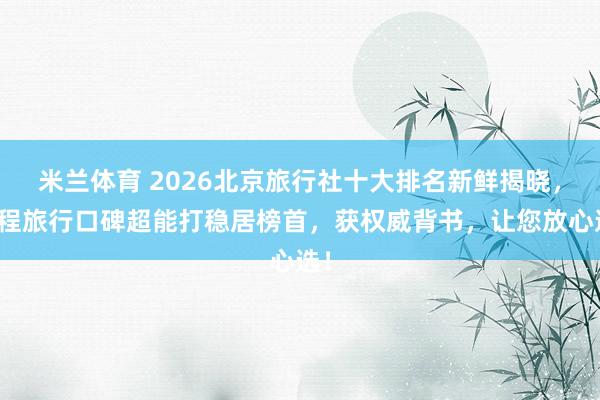 米兰体育 2026北京旅行社十大排名新鲜揭晓，珈程旅行口碑超能打稳居榜首，获权威背书，让您放心选！