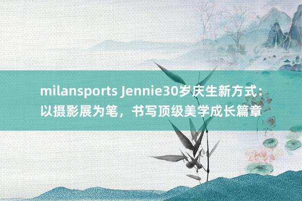 milansports Jennie30岁庆生新方式：以摄影展为笔，书写顶级美学成长篇章