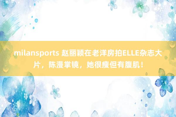 milansports 赵丽颖在老洋房拍ELLE杂志大片，陈漫掌镜，她很瘦但有腹肌！