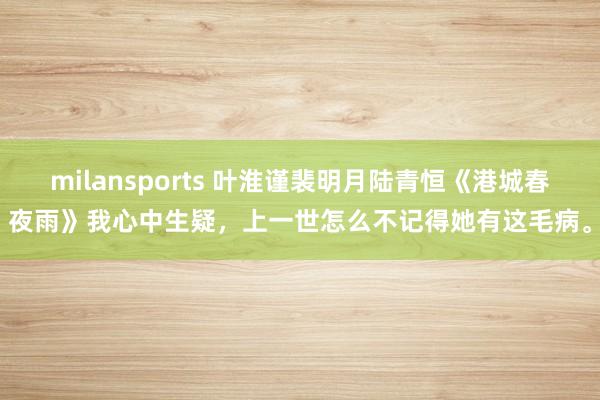 milansports 叶淮谨裴明月陆青恒《港城春夜雨》我心中生疑，上一世怎么不记得她有这毛病。