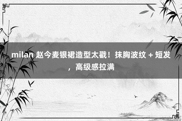 milan 赵今麦银裙造型太戳！抹胸波纹 + 短发，高级感拉满