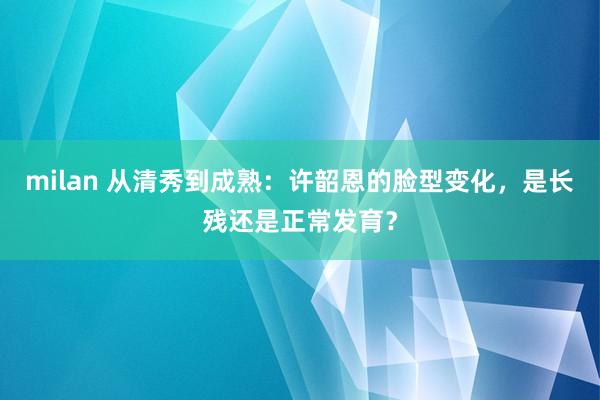 milan 从清秀到成熟：许韶恩的脸型变化，是长残还是正常发育？