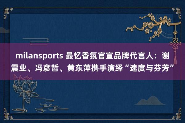 milansports 最忆香氛官宣品牌代言人：谢震业、冯彦哲、黄东萍携手演绎“速度与芬芳”