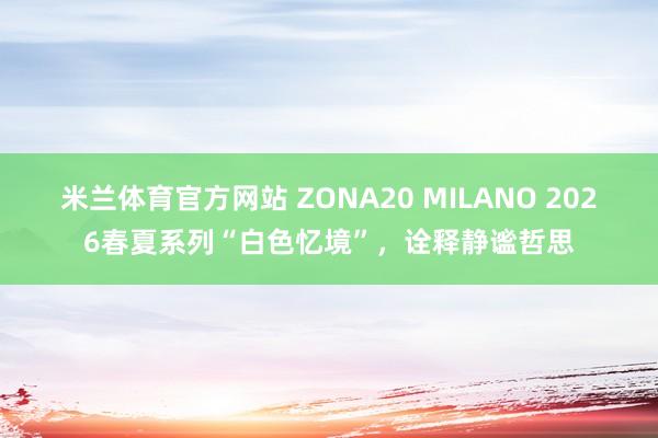 米兰体育官方网站 ZONA20 MILANO 2026春夏系列“白色忆境”，诠释静谧哲思