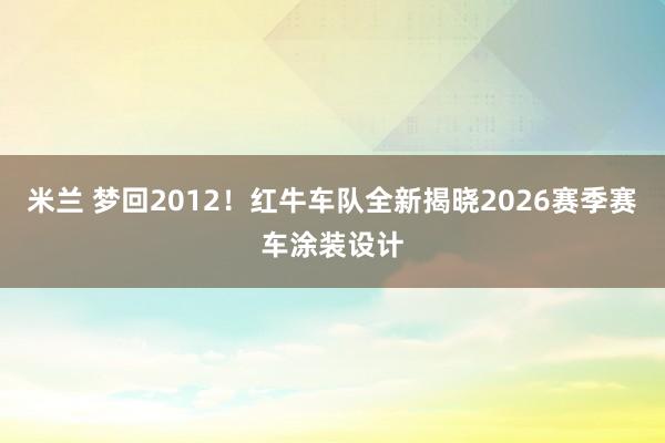 米兰 梦回2012！红牛车队全新揭晓2026赛季赛车涂装设计