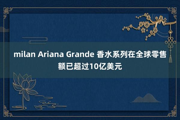 milan Ariana Grande 香水系列在全球零售额已超过10亿美元