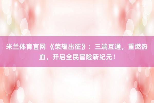 米兰体育官网 《荣耀出征》：三端互通，重燃热血，开启全民冒险新纪元！