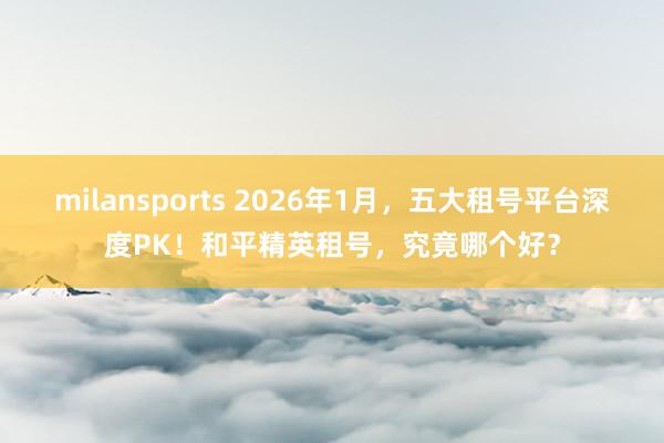 milansports 2026年1月，五大租号平台深度PK！和平精英租号，究竟哪个好？
