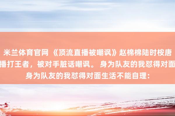 米兰体育官网 《顶流直播被嘲讽》赵棉棉陆时桉唐糖 顶流影帝直播打王者，被对手脏话嘲讽。 　　身为队友的我怼得对面生活不能自理：
