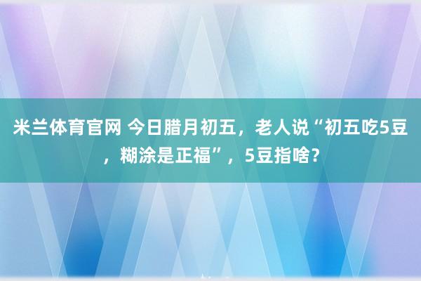 米兰体育官网 今日腊月初五，老人说“初五吃5豆，糊涂是正福”，5豆指啥？