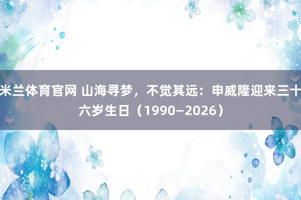 米兰体育官网 山海寻梦，不觉其远：申威隆迎来三十六岁生日（1990—2026）