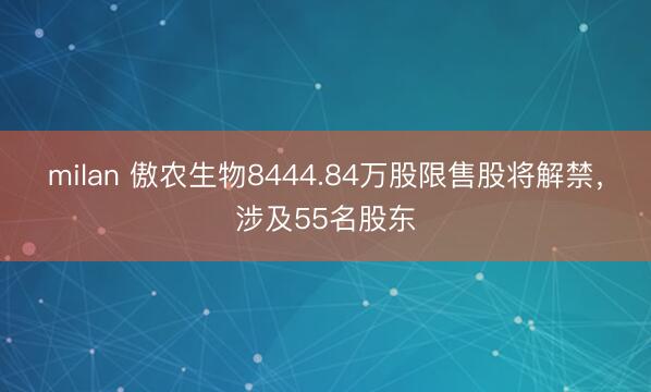milan 傲农生物8444.84万股限售股将解禁，涉及55名股东