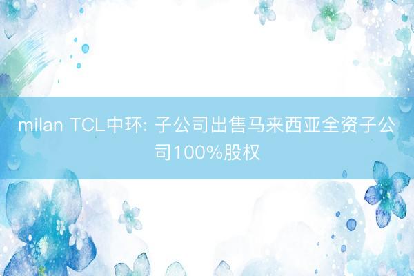 milan TCL中环: 子公司出售马来西亚全资子公司100%股权